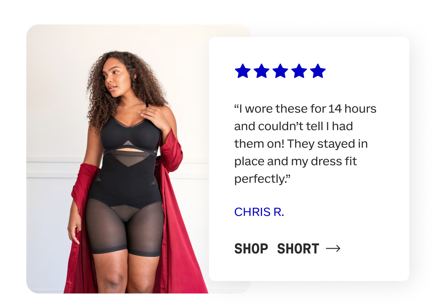 "I wore these for 14 hours and couldn't tell I had them on! They stayed in place and my dress fit perfectly." CHRIS R. | SHOP SHORT