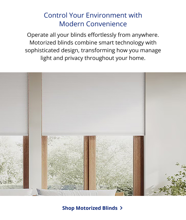 Control Your Environment with Modern Convenience | Operate all your blinds effortlessly from anywhere. Motorized blinds combine smart technology with sophisticated design, transforming how you manage light and privacy throughout your home. | SHOP MOTORIZED BLINDS >