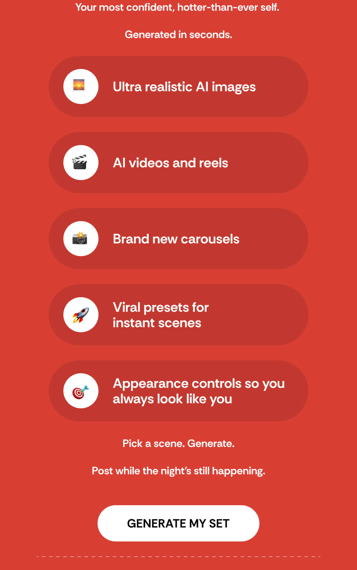 Your most confident, hotter-than-ever self.   Generated in seconds. Ultra realistic AI images AI videos and reels Brand new carousels Viral presets for  instant scenes Appearance controls so you  always look like you Pick a scene. Generate.  Post while the night's still happening.