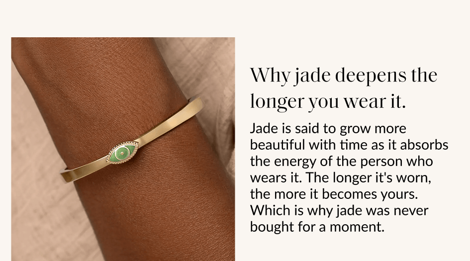 Why jade deepens the longer you wear it. Jade is said to grow more beautiful with time as it absorbs the energy of the person who wears it. The longer it's worn, the more it becomes yours. Which is why jade was never bought for a moment.