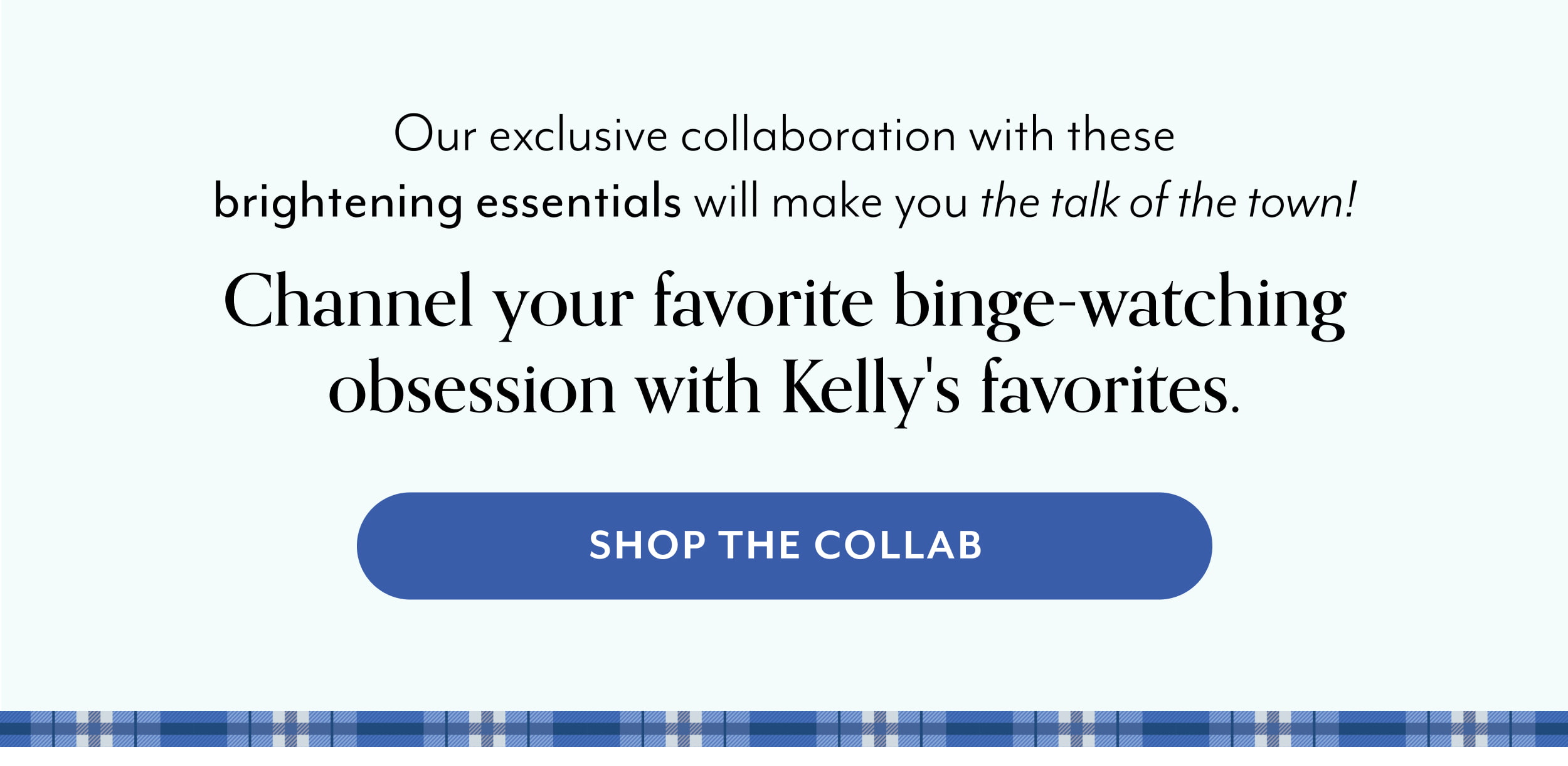 Our exclusive collaboration with these brightening essentials will make you the talk of the town! Channel your favorite binge-watching obsession with Kelly's favorites.