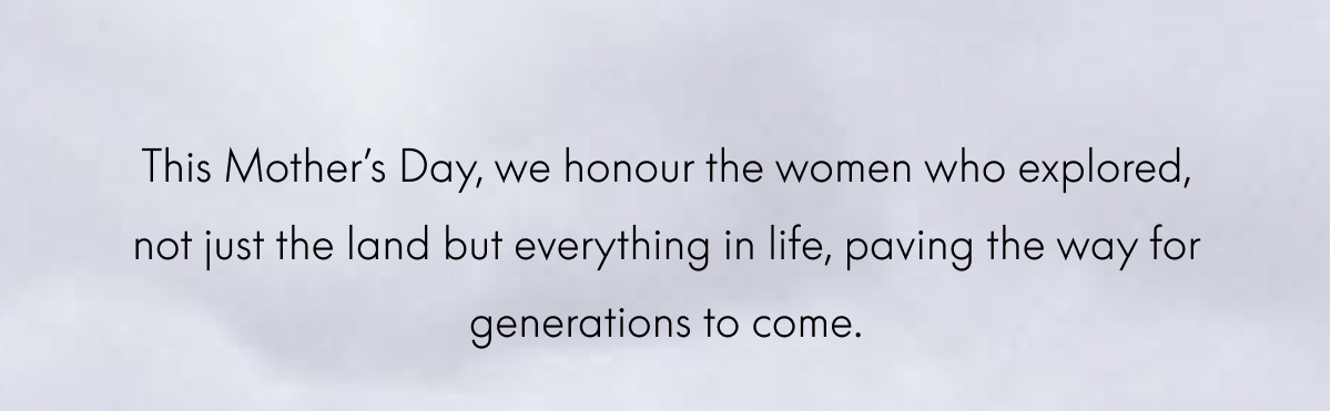 This Mother’s Day, we honour the women who explored, not just the land but everything in life, paving the way for generations to come.