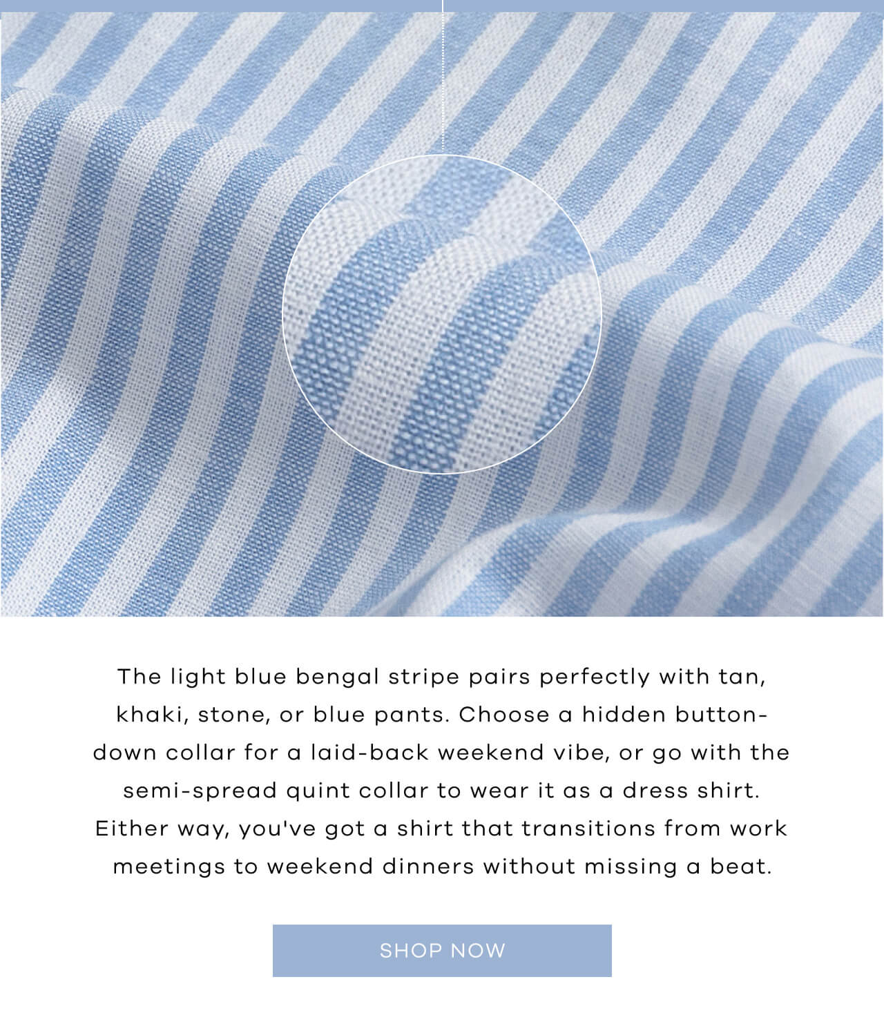 The Light Blue Bangle Stripe Pairs Perfectly With Tan, Khaki, Stone, or Blue Pants. Choose a Hidden Button-Down Collar for a Laid-Back Weekend Vibe, or Go With the Semi-Spread Quint Collar to Wear It as a Dress Shirt. Either Way, You've Got a Shirt That Transitions From Work Meetings to Weekend Dinners Without Missing a Beat. SHOP NOW ! 