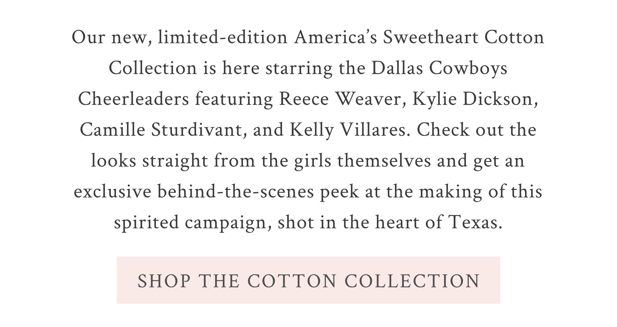 Our new, limited-edition America’s Sweetheart Cotton collection is here starring the Dallas Cowboys Cheerleaders featuring Reece Weaver, Kylie Dickson, Camille Sturdivant, and Kelly Villares. Check out the looks straight from the girls themselves and get an exclusive behind-the-scenes peek at the making of this spirited campaign, shot in the heart of Texas. <SHOP THE COTTON COLLECTION>