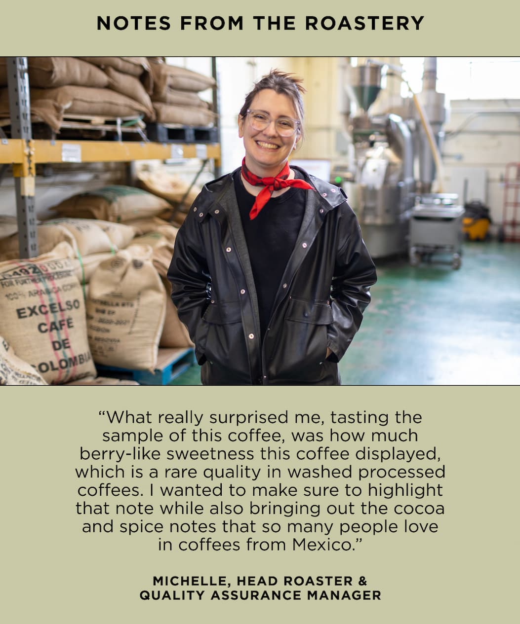 Notes from the Roastery: “What really surprised me, tasting the sample of this coffee, was how much berry-like sweetness this coffee displayed, which is a rare quality in washed processed coffees. I wanted to make sure to highlight that note while also bringing out the cocoa and spice notes that so many people love in coffees from Mexico.” - Michelle, Head Roaster & Quality Assurance Manager
