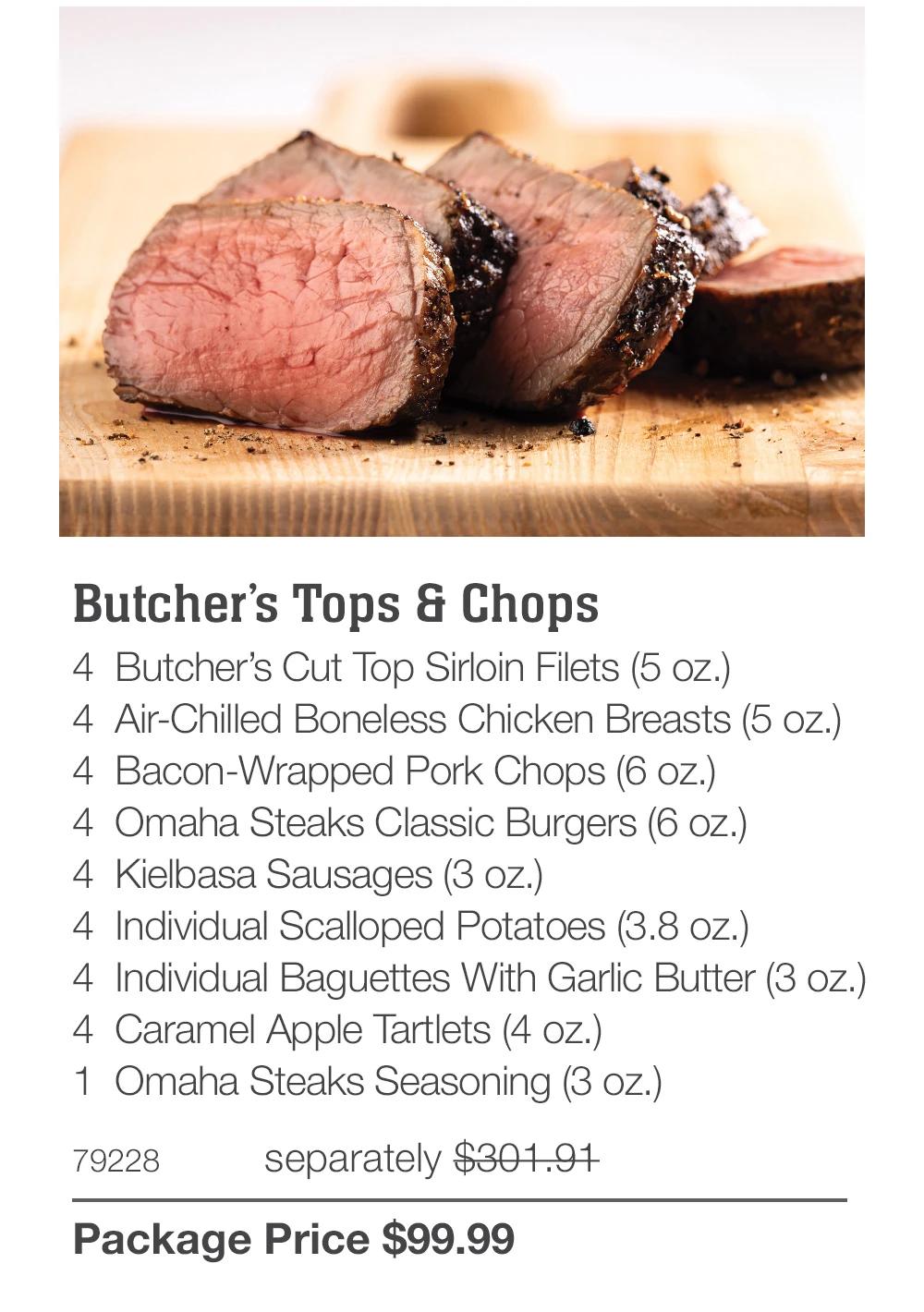 Butcher's Tops & Chops
4 Butcher's Cut Top Sirloin Filets (5 oz.)
4 Air-Chilled Boneless Chicken Breasts (5 oz.)
4 Bacon-Wrapped Pork Chops (6 oz.)
4 Omaha Steaks Classic Burgers (6 oz.)
4 Kielbasa Sausages (3 oz.)
4 Individual Scalloped Potatoes (3.8 oz.)
4 Individual Baguettes With Garlic Butter (3 oz.)
4 Caramel Apple Tartlets (4 oz.)
1 Omaha Steaks Seasoning (3 oz.)
79228
separately $301.91
Package Price $99.99
