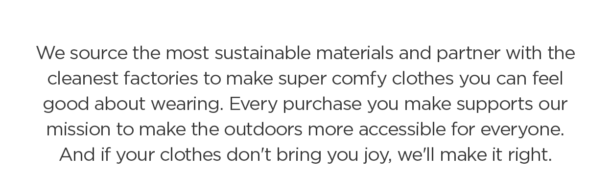 We source the most sustainable materials and partner with the cleanest factories to make super comfy clothes you can feel good about wearing. Every purchase you make supports our mission to make the outdoors more accessible for everyone. And if your clothes don't bring you joy, we'll make it right.