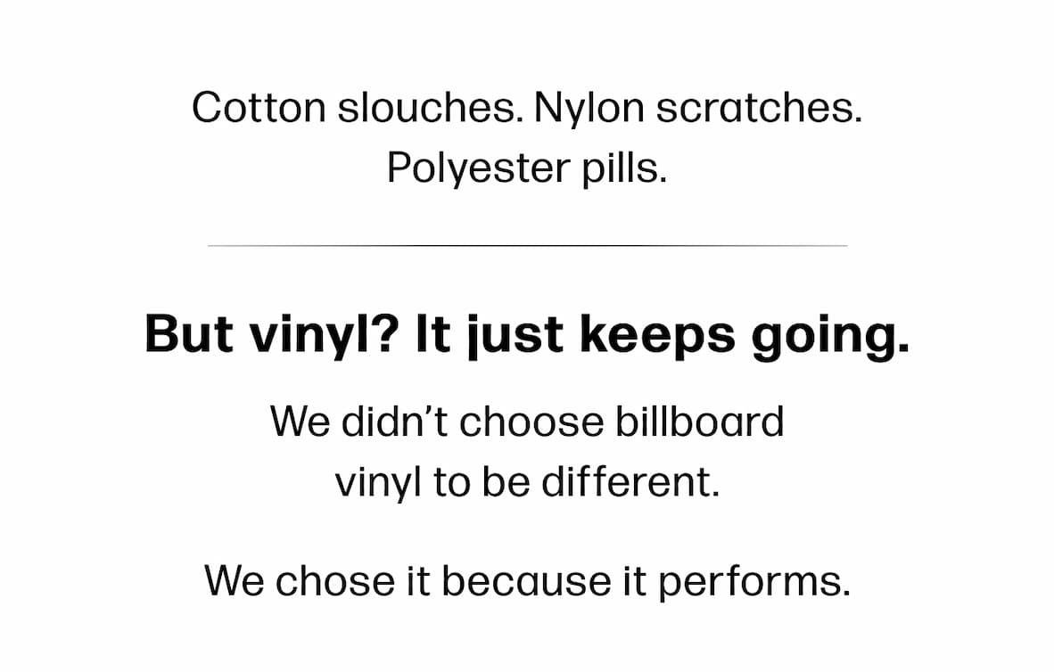 Cotton slouches. Nylon scratches. Polyester pills.  But vinyl? It just keeps going.   We didn’t choose billboard    vinyl to be different.    We chose it because it performs.