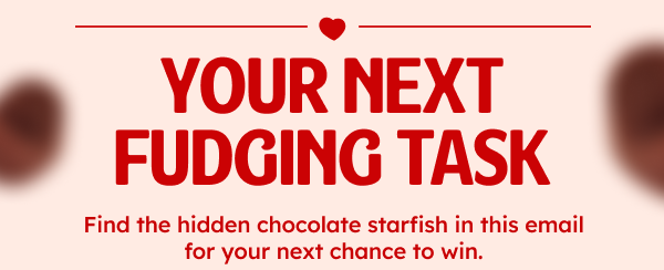 YOUR NEXT FUDGING TASK. Find the hidden chocolate starfish in this email for your next chance to win.