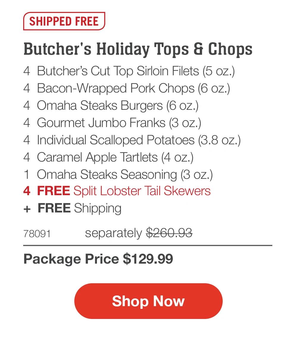 SHIPPED FREE

Butcher's Holiday Tops & Chops
4 Butcher's Cut Top Sirloin Filets (5 oz.)
4 Bacon-Wrapped Pork Chops (6 oz.)
4 Omaha Steaks Burgers (6 oz.)
4 Gourmet Jumbo Franks (3 oz.)
4 Individual Scalloped Potatoes (3.8 oz.)
4 Caramel Apple Tartlets (4 oz.)
1 Omaha Steaks Seasoning (3 oz.)
4 FREE Split Lobster Tail Skewers
+ FREE Shipping

78091 separately $260.93
Package Price $129.99

Shop Now
