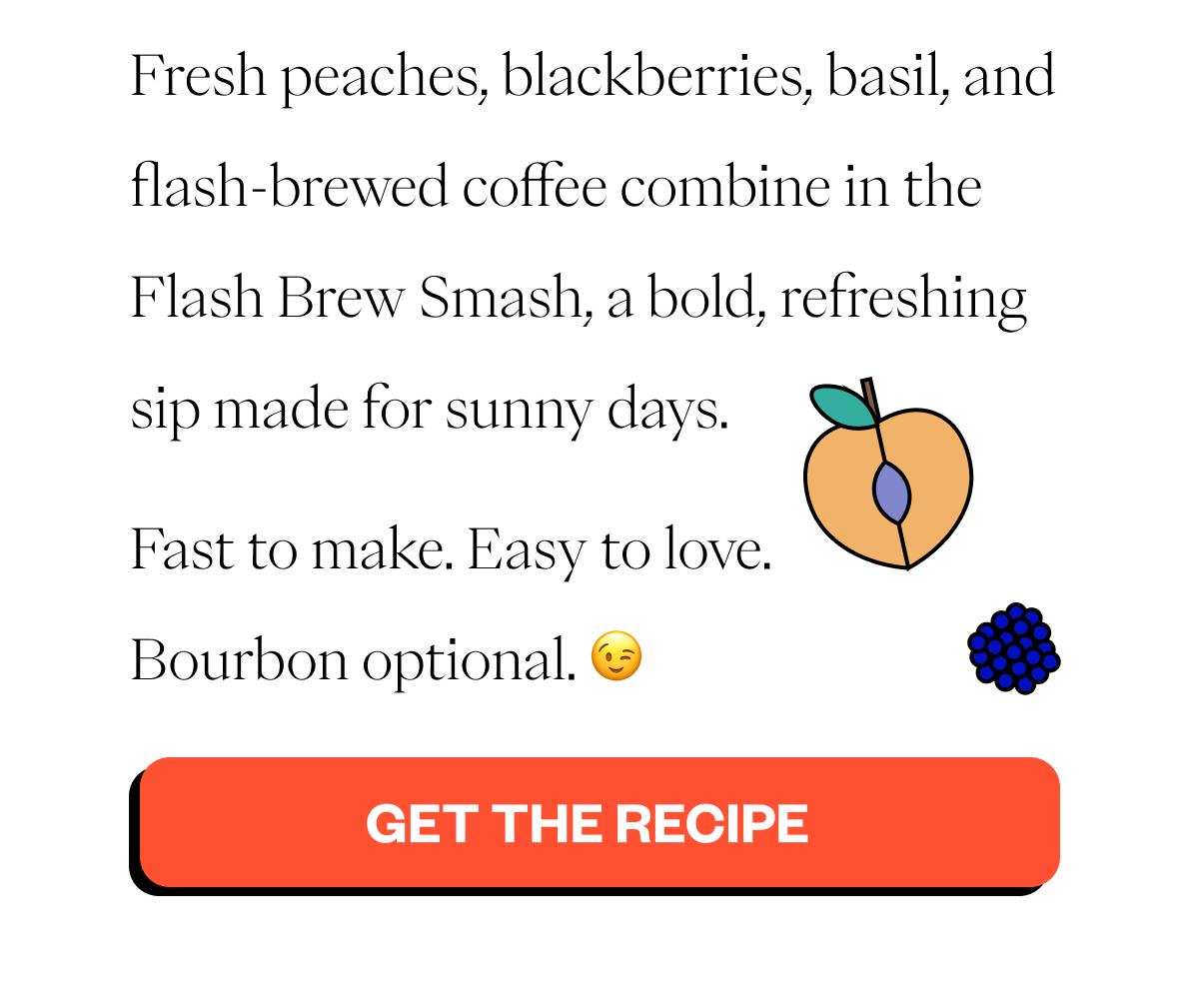  Fresh peaches, blackberries, basil, and flash-brewed coffee combine in the Flash Brew Smash, a bold, refreshing sip made for sunny days. Fast to make. Easy to love. Bourbon optional. 😉 CTA: Get the Recipe