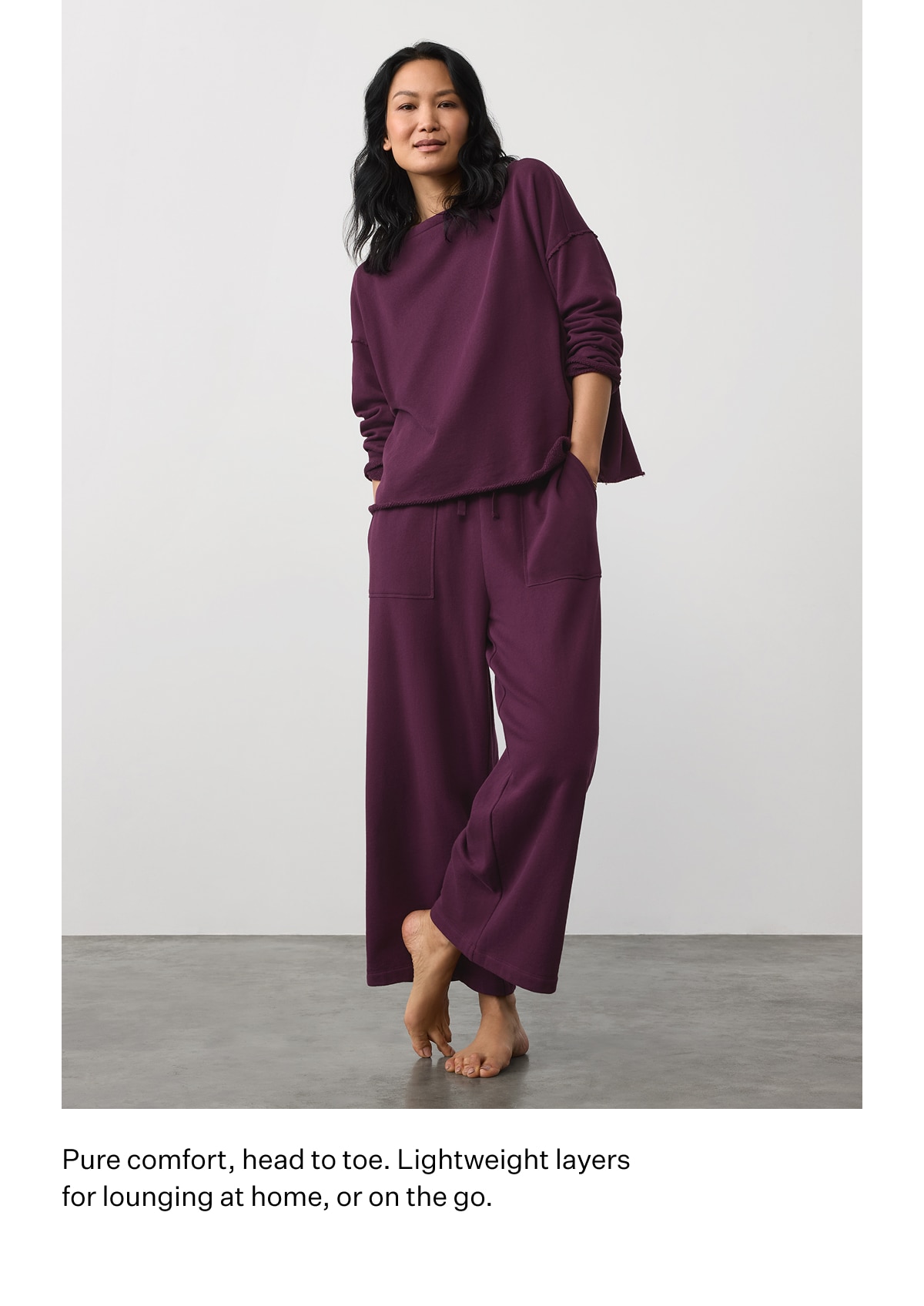 Pure comfort, head to toe. Lightweight layers for lounging at home, or on the go.