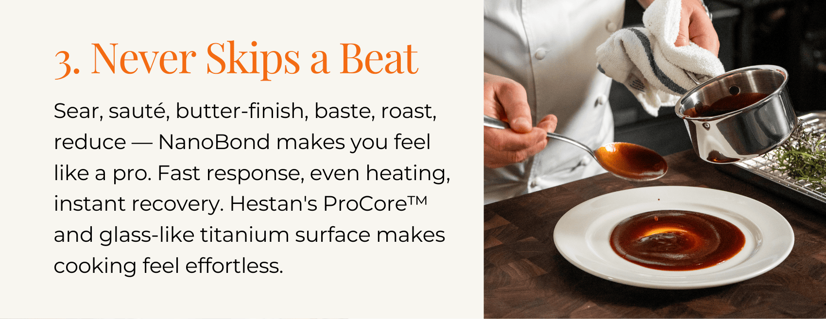 3. Never Skips a Beat Sear, sauté, butter-finish, baste, roast, reduce — NanoBond makes you feel like a pro. Fast response, even heating, instant recovery. Hestan's ProCore™ and glass-like titanium surface makes cooking feel effortless.