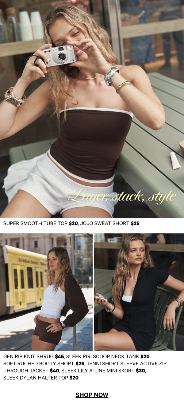 Layer, Stack, Style. Super Smooth Tube Top $20, Jojo Sweat Short $25. Gen Rib Knit Shrug $45, Sleek Riri Scoop Neck Tank $20, Soft Ruched Booty Short $25, Jenni Short Sleeve Active Zip Through Jacket $40, Sleek Lily A-Line Mini Skort $30, Sleek Dylan Halter Top $20.