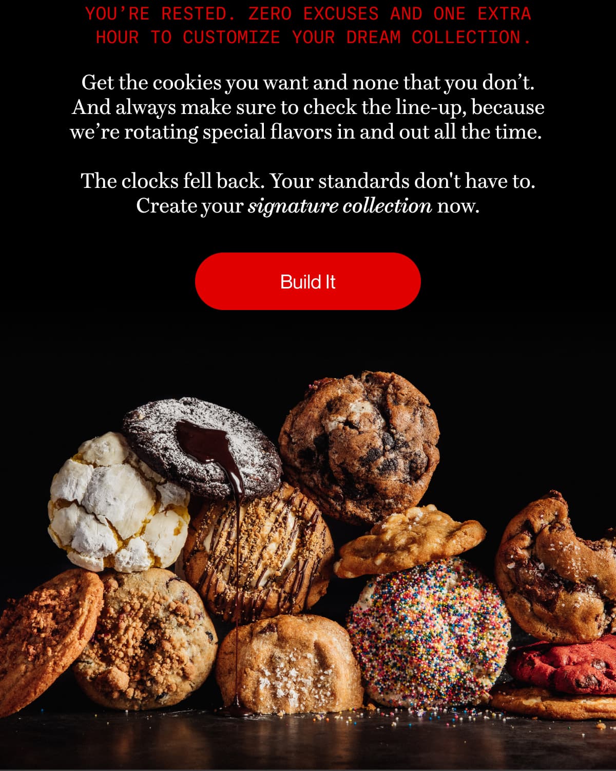You’re rested. Zero excuses and one extra hour to customize your dream collection . | Get the cookies you want and none that you don’t. And always make sure to check the line-up, because we’re rotating special flavors in and out all the time.   The clocks fell back. Your standards don't have to. Create your signature collection now. | Build It