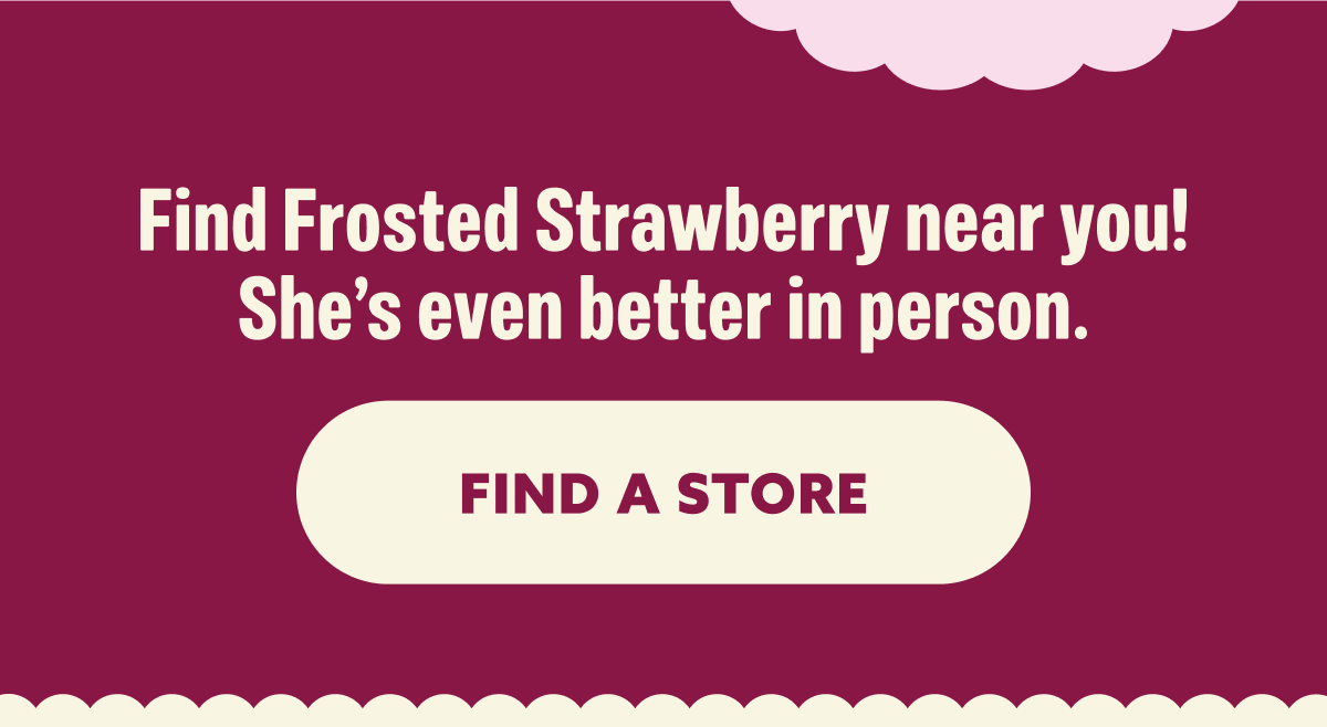 Find Frosted Strawberry near you! She’s even better in person.