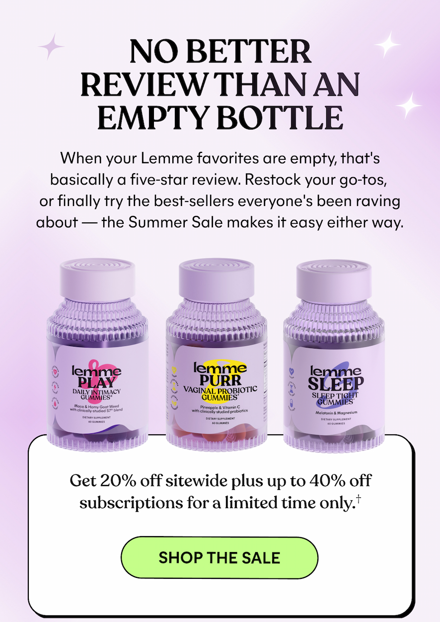 NO BETTER REVIEW THAN AN EMPTY BOTTLE  When your Lemme favorites are empty, that's basically a five-star review. Restock your go-tos, or finally try the best-sellers everyone's been raving about — the Summer Sale makes it easy either way.  Get 20% off sitewide plus up to 40% off subscriptions for a limited time only.†  -- SHOP THE SALE
