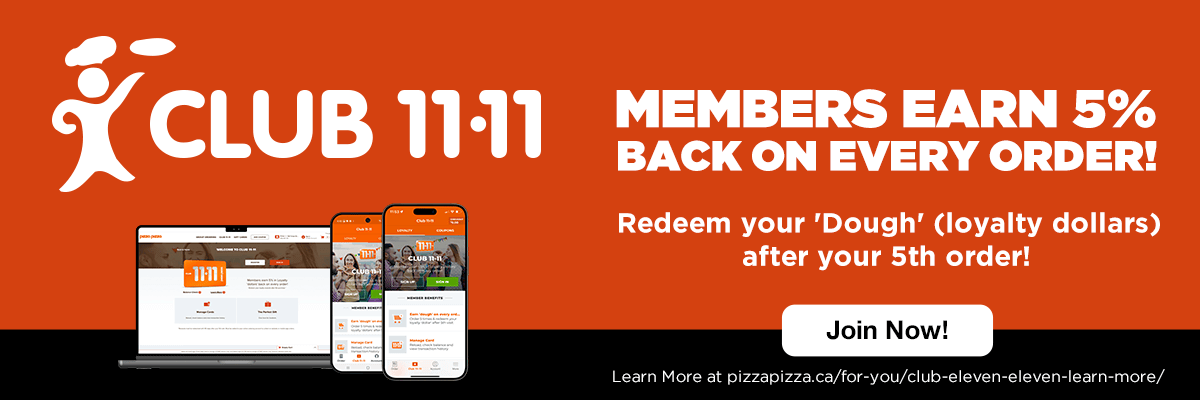CLUB 11-11 | MEMBERS EARN 5% BACK ON EVERY ORDER! Redeem your 'Dough' (loyalty dollars) after your 5th order! Join Now! Learn More at pizzapizza.ca/for-you/club-eleven-eleven-learn-more/