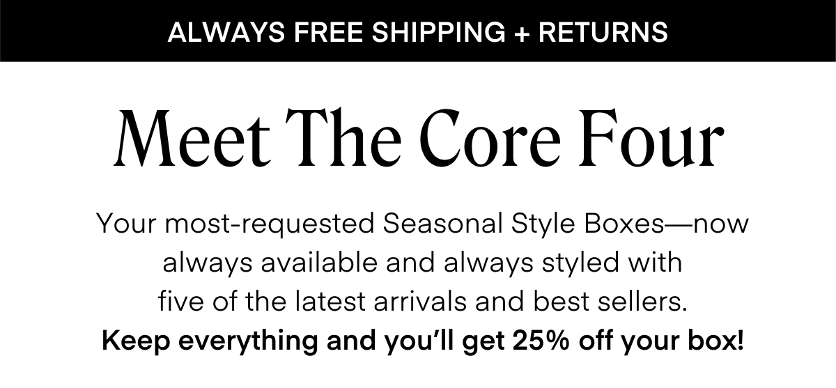 ALWAYS FREE SHIPPING + RETURNS
Meet The Core Four
Your most-requested Seasonal Style Boxes—now always available and always styled with five of the latest arrivals and best sellers.
Keep everything and you'll get 25% off your box!