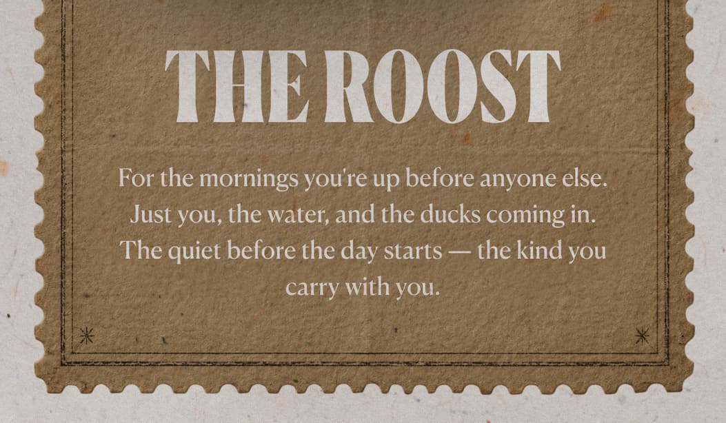 The Roost For the mornings you're up before anyone else. Just you, the water, and the ducks coming in. The quiet before the day starts — the kind you carry with you.