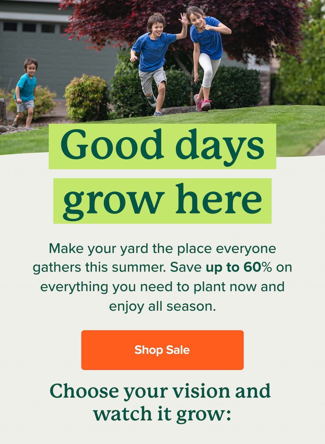 Good Days Grow Here! Make your yard the place everyone gathers this summer. Save up to 60% on everything you need to plant now and enjoy all season. SHOP SALE>>