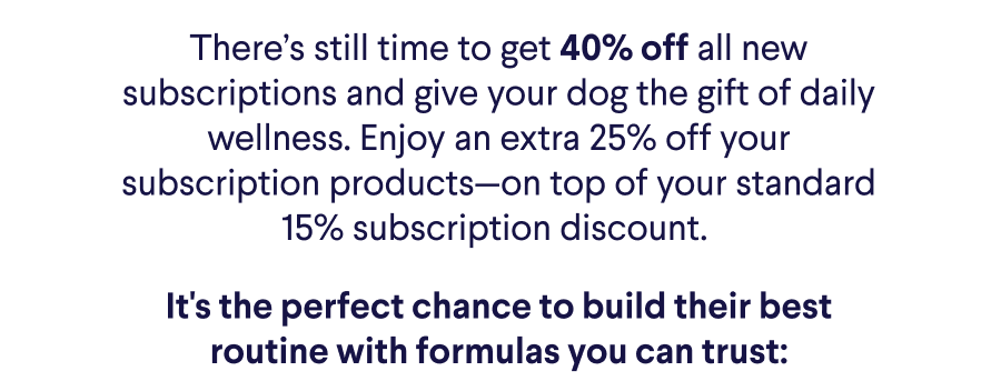 Text: There’s still time to get 40% off all new subscriptions and give your dog the gift of daily wellness. Enjoy an extra 25% off your subscription products—on top of your standard 15% subscription discount.&nbsp; It's the perfect chance to build their best routine with formulas you can trust: