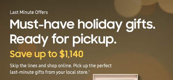 Last Minute Offers Must-have holiday gifts. Ready for pickup. Save up to $1,140 Skip the lines and shop online. Pick up the perfect last-minute gifts from your local store.1