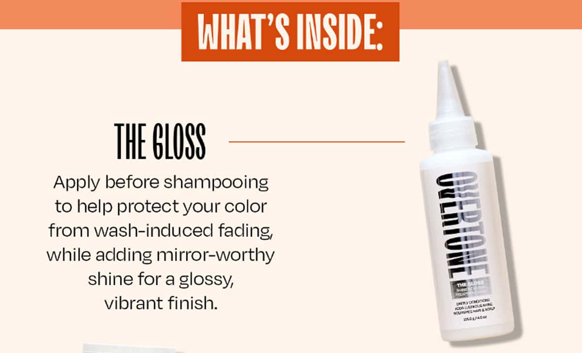 WHAT'S INSIDE:  ✦ The Gloss Apply before shampooing to help protect your color from wash-induced fading, while adding mirror-worthy shine for a glossy, vibrant finish.