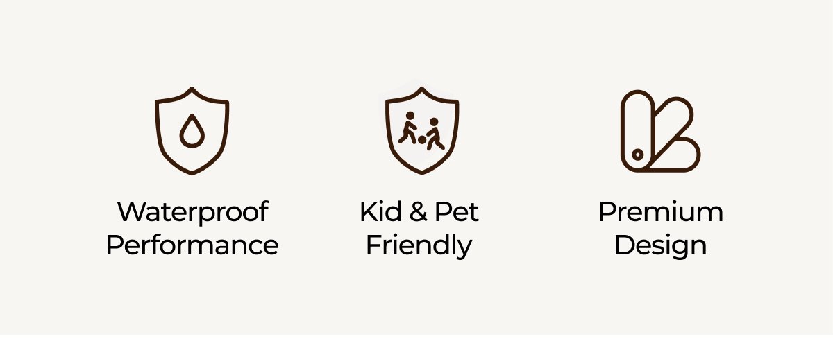 Waterproof Performance. Kid & Pet friendly. Premium Design.