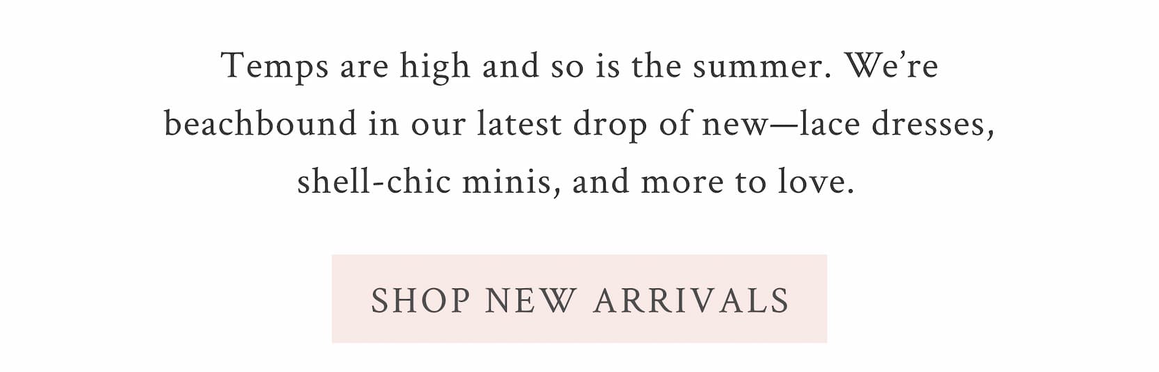Temps are high and so is the summer. We’re beachbound in our latest drop of new—lace dresses, shell-chic minis, and more to love.  <SHOP NEW ARRIVALS>