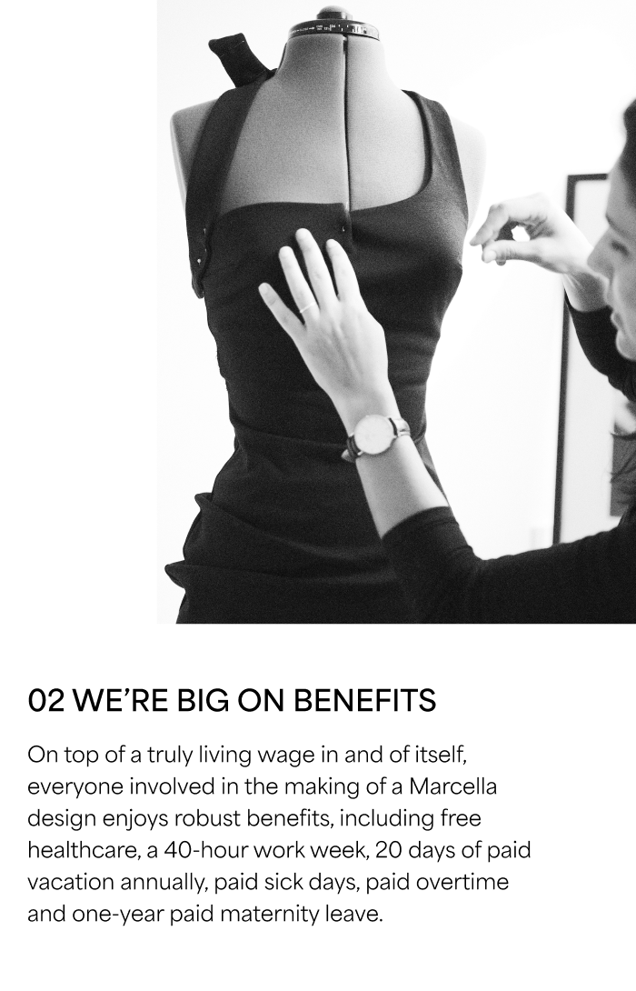 02 WE’RE BIG ON BENEFITS  On top of a truly living wage in and of itself, everyone involved in the making of a Marcella design enjoys robust benefits, including free healthcare, a 40-hour work week, 20 days of paid vacation annually, paid sick days, paid overtime and one-year paid maternity leave.