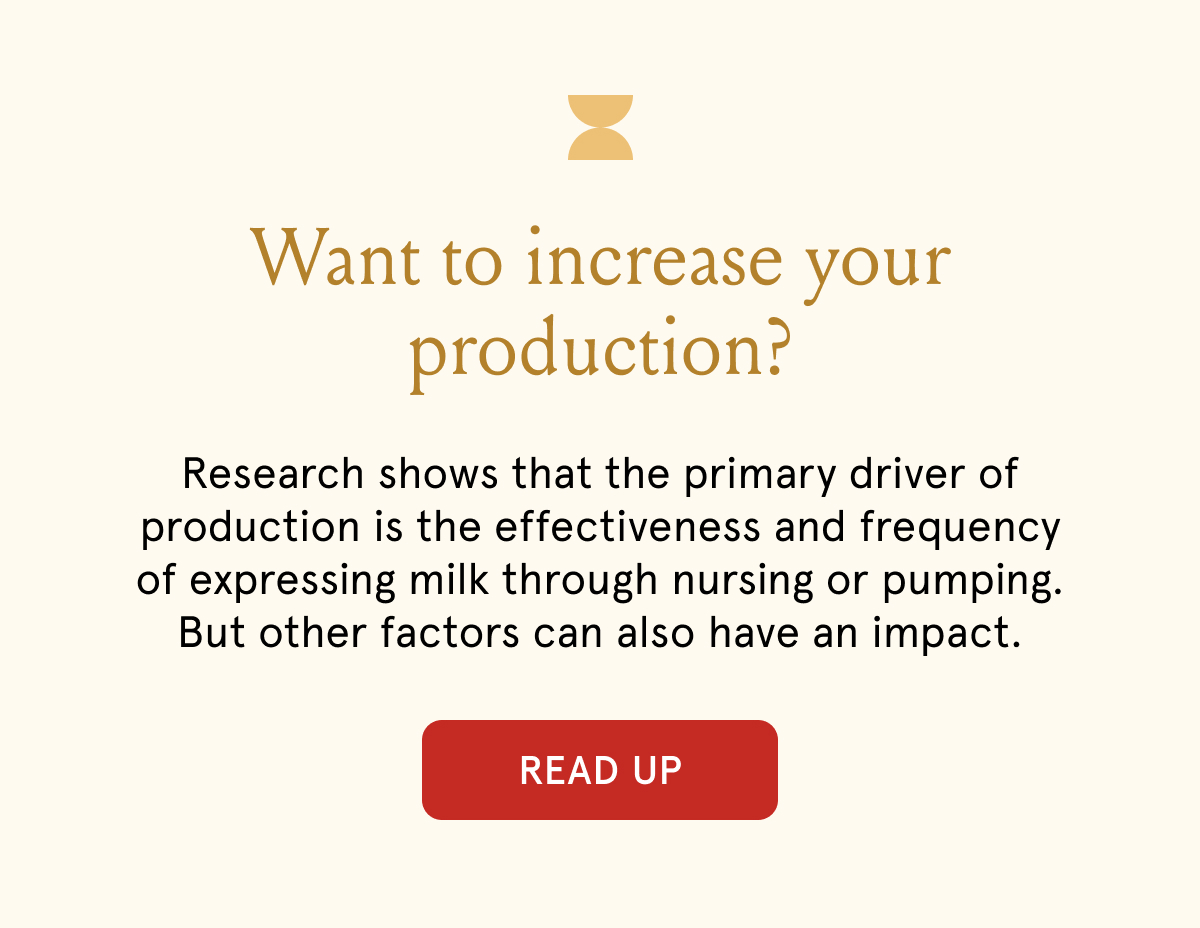 Want to increase your production? Research shows that the primary driver of production is the effectiveness and frequency of expressing milk through nursing or pumping. But other factors can also have an impact.