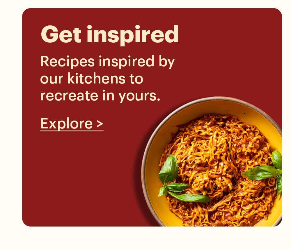 Get Inspired Recipes inspired by our kitchens to recreate in yours. Explore >