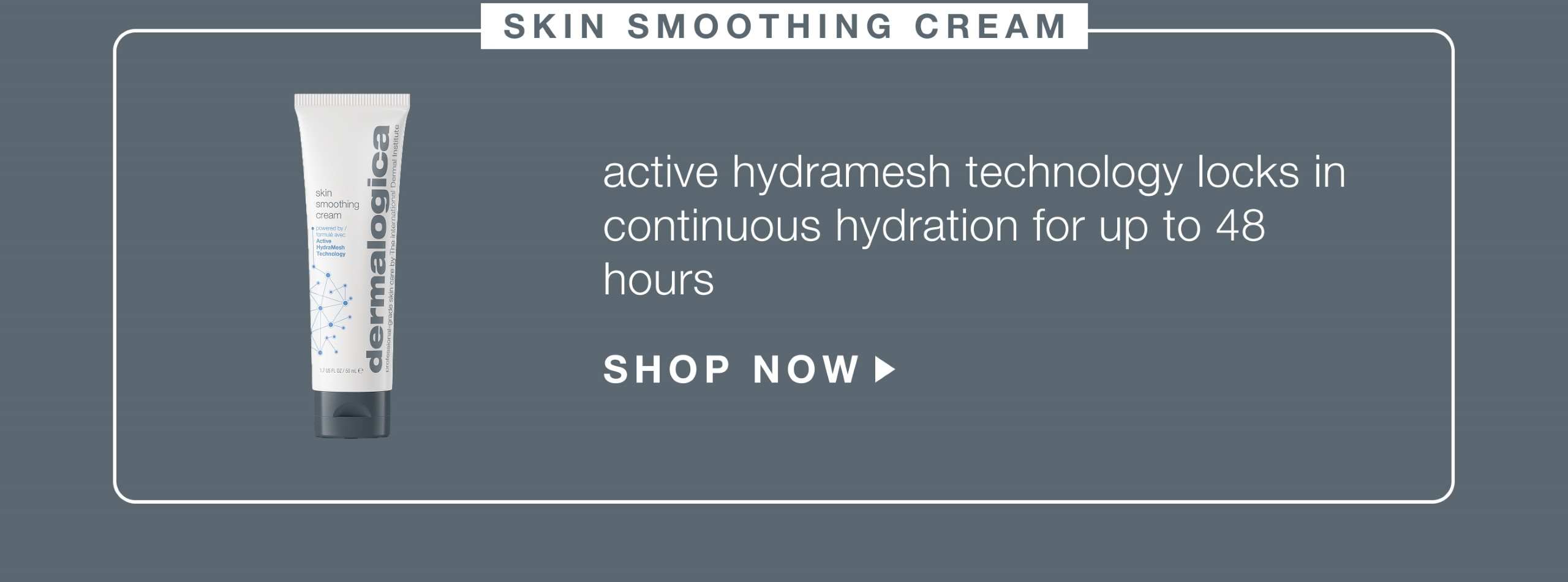 skin smoothing cream ​  active hydramesh technology locks in continuous hydration for up to 48 hours​  SHOP NOW