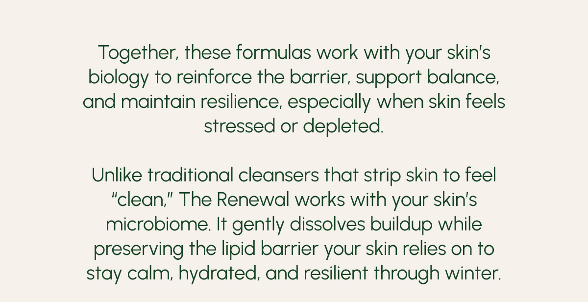 Together, these formulas work with your skin’s biology to reinforce the barrier, support balance, and maintain resilience, especially when skin feels stressed or depleted.  Unlike traditional cleansers that strip skin to feel “clean,” The Renewal works with your skin’s microbiome. It gently dissolves buildup while preserving the lipid barrier your skin relies on to stay calm, hydrated, and resilient through winter.