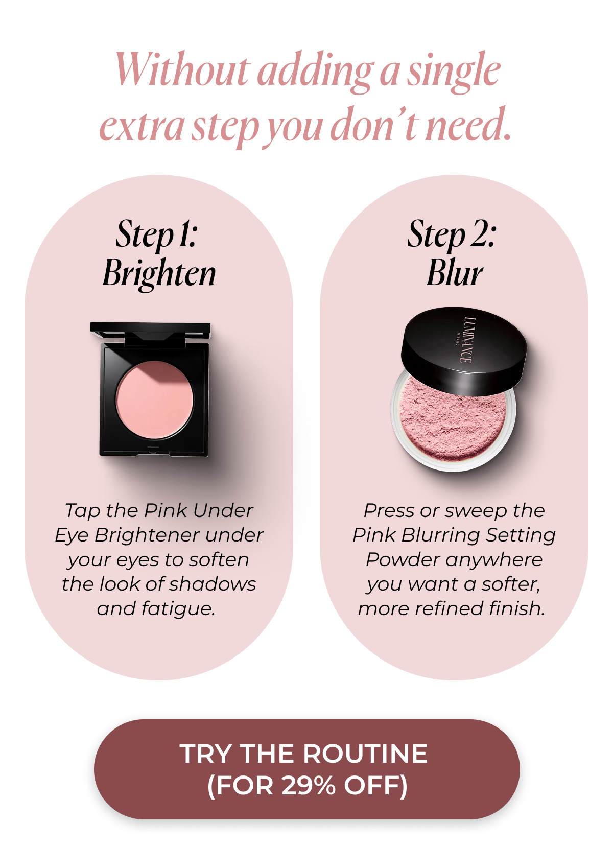 Without adding a single extra step you don’t need.   Step 1: Brighten Tap the Pink Under Eye Brightener under your eyes to soften the look of shadows and fatigue.  Step 2: Blur Press or sweep the Pink Blurring Setting Powder anywhere you want a softer, more refined finish. TRY THE ROUTINE (FOR 29 PERCENT DISCOUNTED)