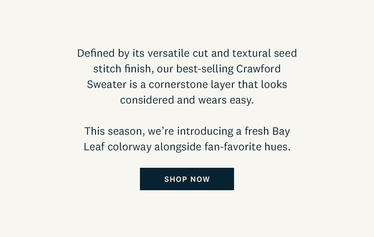 Defined by its versatile cut and textural seed finish, our best selling Crawford Sweater is a cornerstone layer that looks considered and wears easy. This season, we're introducing a fresh Bay Leaf colorway alongside fan-favorite hues. Shop Now. 