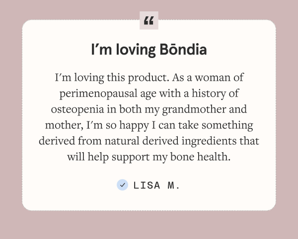 I'm loving this product. As a woman of perimenopausal age with a history of osteopenia in both my grandmother and mother, I'm so happy I can take something derived from natural derived ingredients that will help support my bone health.