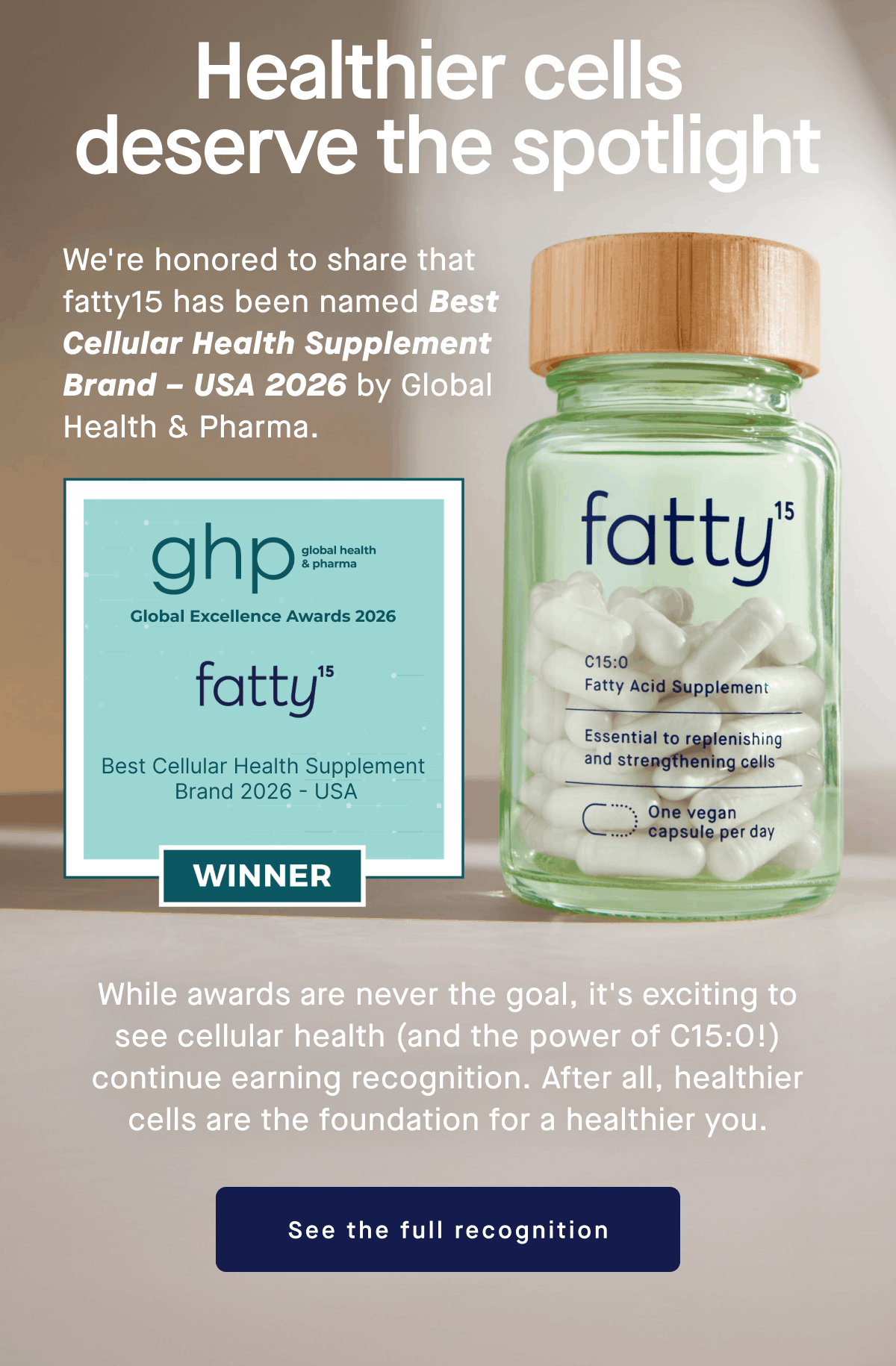 Healthier cells  deserve the spotlight | We're honored to share that fatty15 has been named Best Cellular Health Supplement Brand – USA 2026 by Global Health & Pharma. | While awards are never the goal, it's exciting to see cellular health (and the power of C15:0!) continue earning recognition. After all, healthier cells are the foundation for a healthier you. | See the full recognition