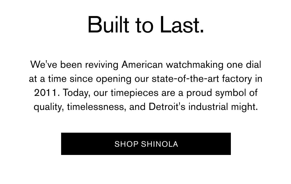 Built to Last. | We've been reviving American watchmaking one dial at a time since opening our state-of-the-art factory in 2011. Today, our timepieces are a proud symbol of quality, timelessness, and Detroit's industrial might. | [ SHOP SHINOLA ]