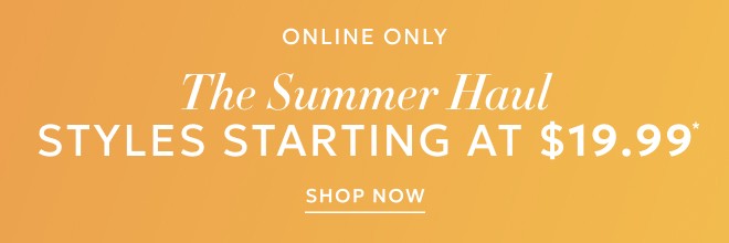 ONLINE ONLY THE SUMMER HAUL. STYLES STARTING AT $19.99* SHOP NOW.