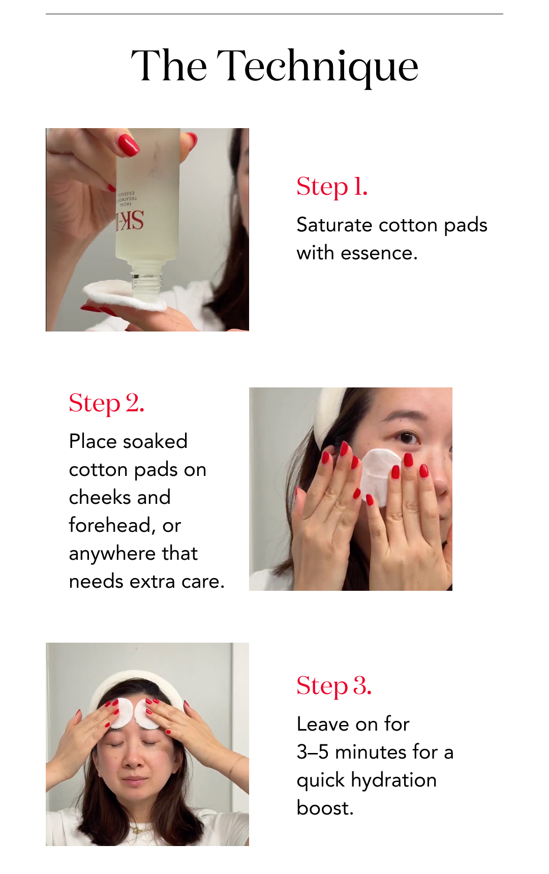 The Technique  Step 1. Saturate cotton pads with essence.  Step 2. Place soaked cotton pads on cheeks and forehead, or anywhere that needs extra care.  Step 3. Leave on for 3–5 minutes for a quick hydration boost.