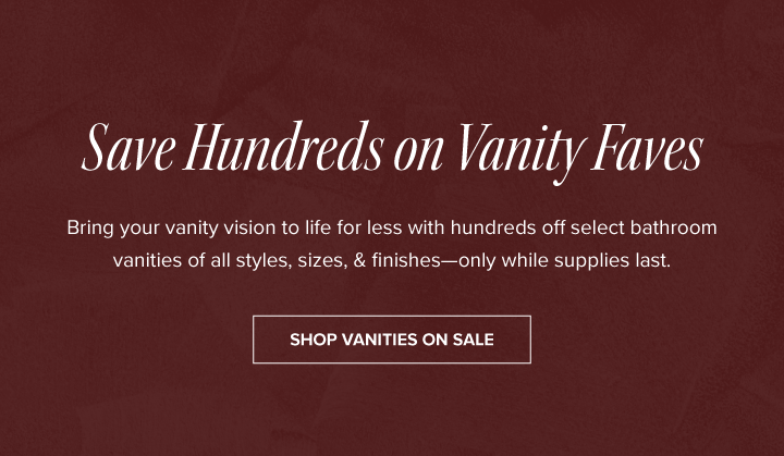 Save Hundreds on Vanity Faves - Bring your vanity vision to life for less with hundreds off select bathroom vanities of all styles, sizes, & finishes—only while supplies last. - Shop Vanities on Sale 