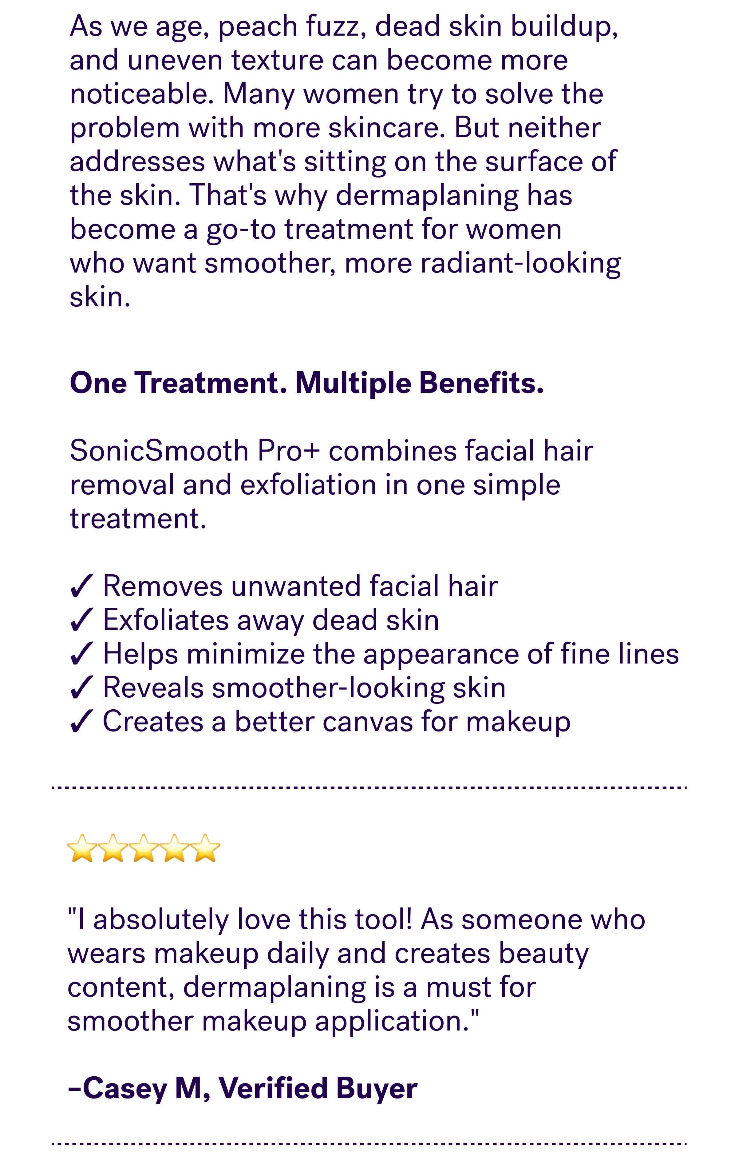 As we age, peach fuzz, dead skin buildup, and uneven texture can become more noticeable. Many women try to solve the problem with more skincare. But neither addresses what's sitting on the surface of the skin. That's why dermaplaning has become a go-to treatment for women who want smoother, more radiant-looking skin. One Treatment. Multiple Benefits. &nbsp; SonicSmooth Pro+ combines facial hair removal and exfoliation in one simple treatment.  ✓ Removes unwanted facial hair ✓ Exfoliates away dead skin ✓ Helps minimize the appearance of fine lines ✓ Reveals smoother-looking skin ✓ Creates a better canvas for makeup ⭐⭐⭐⭐⭐  "I absolutely love this tool! As someone who wears makeup daily and creates beauty content, dermaplaning is a must for smoother makeup application."   –Casey M, Verified Buyer