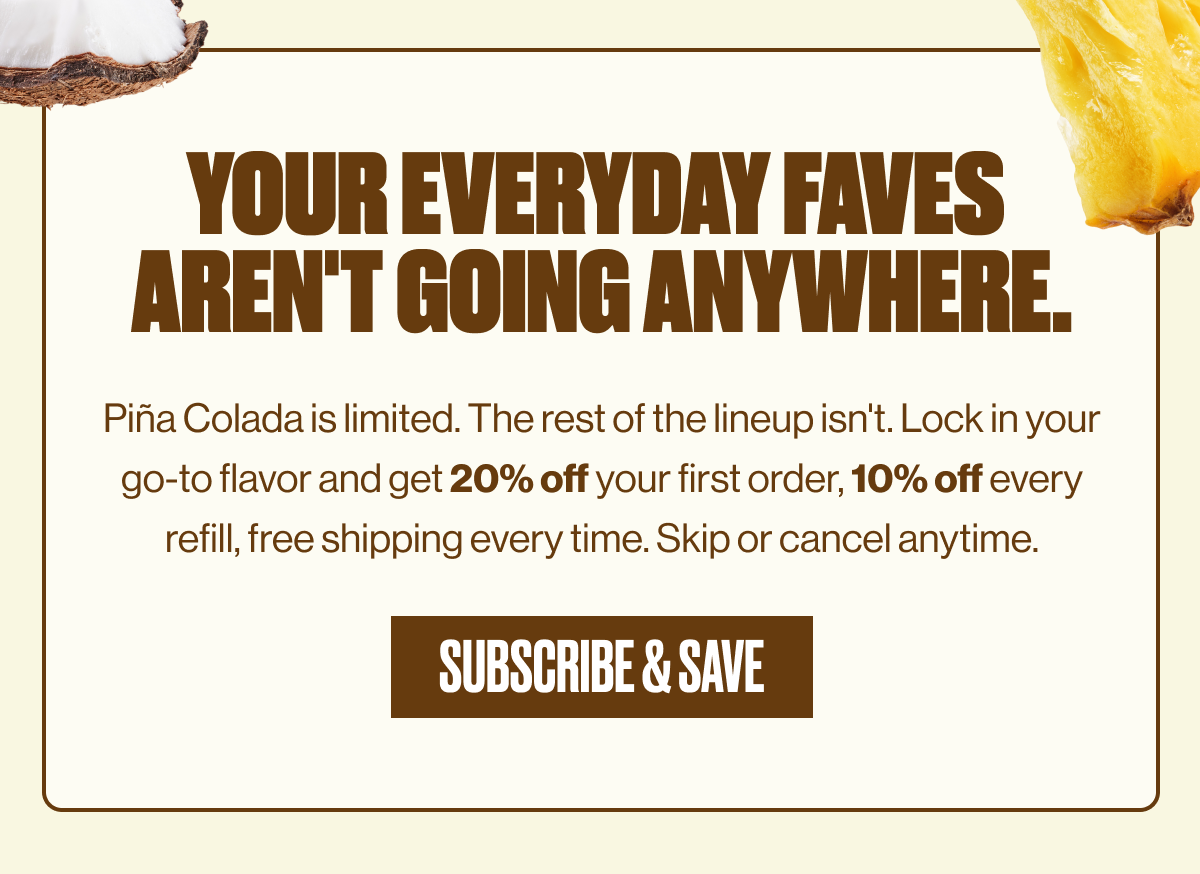 YOUR EVERYDAY FAVES AREN'T GOING ANYWHERE. | Piña Colada is limited. The rest of the lineup isn't. Lock in your go-to flavor and get 20% off your first order, 10% off every refill, free shipping every time. Skip or cancel anytime. | SUBSCRIBE & SAVE