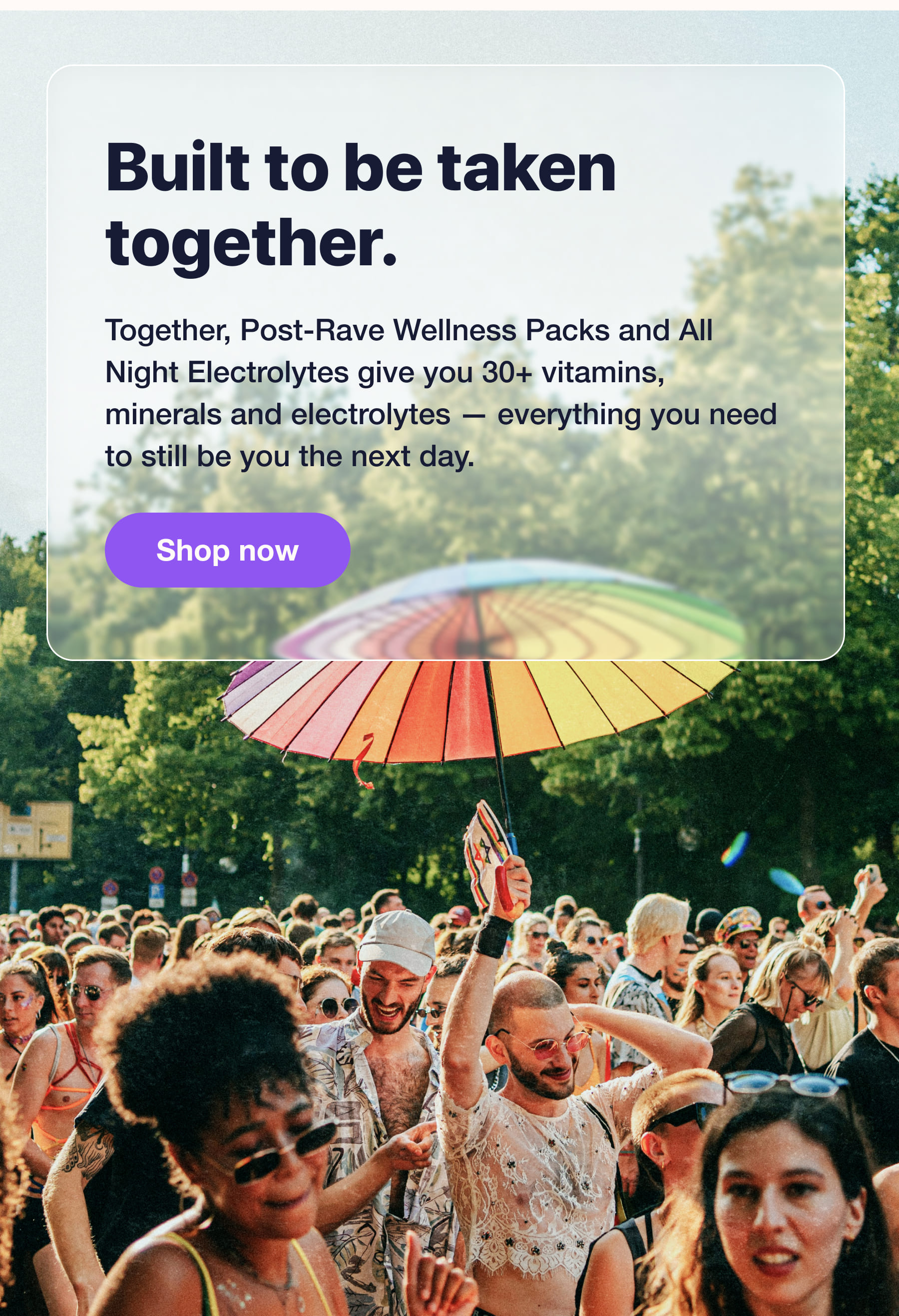 Built to be taken together. Together, Post-Rave Wellness Packs and All Night Electrolytes give you 30+ vitamins, minerals and electrolytes - everything you need to still be you the next day. Shop now