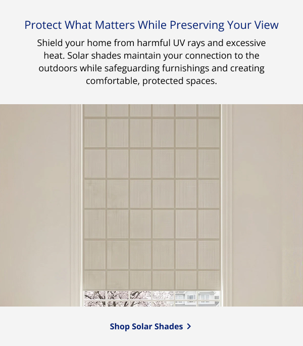 Protect What Matters While Preserving Your View | Shield your home from harmful UV rays and excessive heat. Solar shades maintain your connection to the outdoors while safeguarding furnishings and creating comfortable, protected spaces. | SHOP ROLLER SHADES >