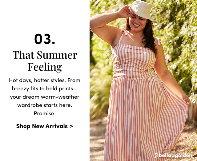 03. That Summer Feeling | Hot days, hotter styles. From breezy fits to bold prints—your dream warm-weather wardrobe starts here. Promise. | Shop New Arrivals > | @bellagolden