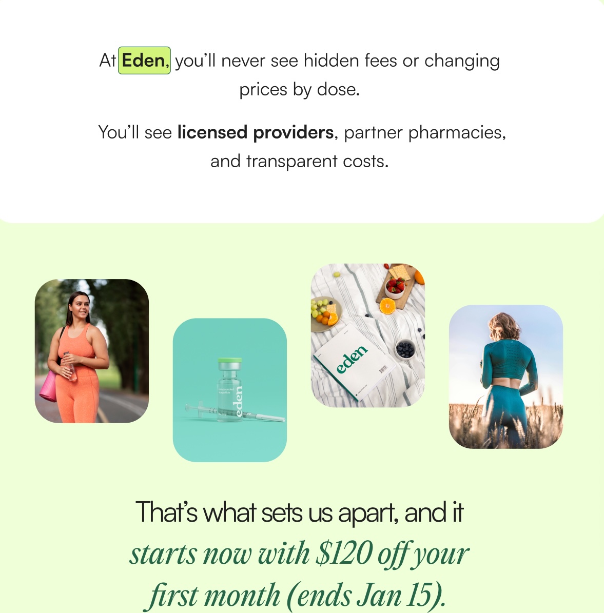 At Eden, you’ll never see hidden fees or changing prices by dose.   You’ll see licensed providers, partner pharmacies, and transparent costs.  That’s what sets us apart, and it starts now with $120 off your first month (ends Jan 15).