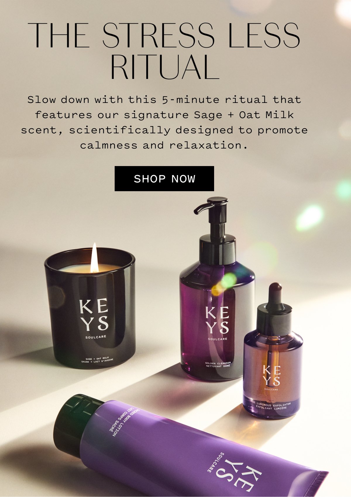 KEYS SOULCARE  THE STRESS LESS RITUAL  Slow down with this 5-minute ritual that features our signature Sage + Oat Milk scent, scientifically designed to promote calmness and relaxation.  SHOP NOW